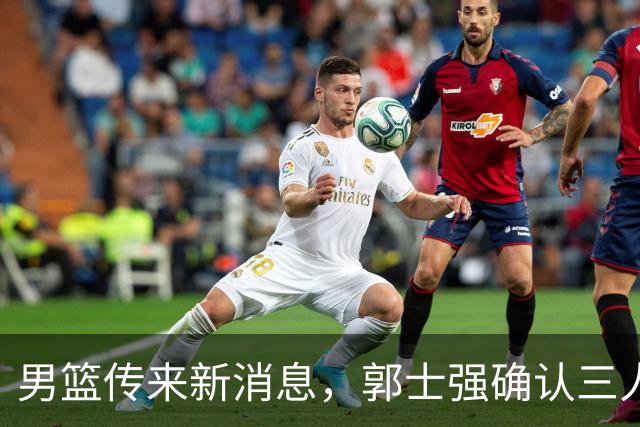 男篮传来新消息，郭士强确认三人缺阵，崔永熙胡明轩挑大梁